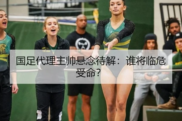 国足代理主帅悬念待解：谁将临危受命？